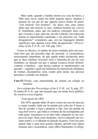 Mais tarde, quando a família morava na casa de baixo, a
filha mais nova, ainda um bebê naquela época, chamou a
atenção de seu pai de que alguém estava diante da porta:
“Um homem! Um homem!”, ela dizia; mas, para outros
olhos que não fossem os seus, nenhum homem era visível.
E, finalmente, antes que ela pudesse conseguir fazer com
que víssemos o que, para ela, era tão evidente, sua expressão
tornou-se imensamente espantada, e ela articulou seu “tudo
desapareceu!” costumeiro, que, em sua linguagem infantil,
significava que alguma coisa tinha desaparecido.” (Procee-
dings of the S. P. R., vol. VII, pág. 183).
Como se observa, os latidos de terror emitidos pelo cão mos-
tram bem que ele percebia algo de anormal. A circunstância,
teoricamente importante, de que aquilo tenha acontecido antes
que as duas meninas tivessem visto o fantasma de um de seus
familiares na direção em que o animal rosnava exclui definiti-
vamente a hipótese – que deseja explicar as manifestações em
questão – segundo a qual um fenômeno de transmissão telepática
de formas alucinatórias seria criado pela mente das pessoas
presentes e emitido aos animais.
Caso 53 (Visual, com anterioridade do animal em relação ao
homem)
Eu o extraio dos Proceedings of the S. P. R., vol. X, pág. 327.
O senhor H. S. E., que não desejou que seu nome fosse publica-
do, escreve a esse respeito:
“8 de agosto de 1892.
Em 1874, quando tinha 18 anos, estava na casa de meu pai
e, numa manhã, tinha me levantado por volta das 5 horas a
fim de acender o fogo e preparar o chá. Um cão grande da
raça bull-terrier, que tinha o costume de me acompanhar por
toda parte, encontrava-se ao meu lado, enquanto eu me ocu-
pava do fogo. Num certo momento, ouvi-o emitindo um ros-
nado surdo e o vi olhando na direção da porta. Virei-me para
aquele lado e, para meu grande espanto, percebi uma figura
humana alta e assustadora, cujos olhos flamejantes se dirigi-
 