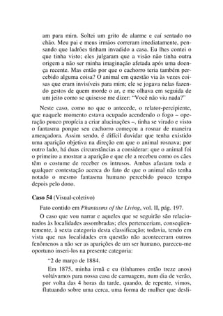 am para mim. Soltei um grito de alarme e caí sentado no
chão. Meu pai e meus irmãos correram imediatamente, pen-
sando que ladrões tinham invadido a casa. Eu lhes contei o
que tinha visto; eles julgaram que a visão não tinha outra
origem a não ser minha imaginação afetada após uma doen-
ça recente. Mas então por que o cachorro teria também per-
cebido alguma coisa? O animal em questão via às vezes coi-
sas que eram invisíveis para mim; ele se jogava nelas fazen-
do gestos de quem morde o ar, e me olhava em seguida de
um jeito como se quisesse me dizer: “Você não viu nada?”
Neste caso, como no que o antecede, o relator-percipiente,
que naquele momento estava ocupado acendendo o fogo – ope-
ração pouco propícia a criar alucinações –, tinha se virado e visto
o fantasma porque seu cachorro começou a rosnar de maneira
ameaçadora. Assim sendo, é difícil duvidar que tenha existido
uma aparição objetiva na direção em que o animal rosnava; por
outro lado, há duas circunstâncias a considerar: que o animal foi
o primeiro a mostrar a aparição e que ele a recebeu como os cães
têm o costume de receber os intrusos. Ambas afastam toda e
qualquer contestação acerca do fato de que o animal não tenha
notado o mesmo fantasma humano percebido pouco tempo
depois pelo dono.
Caso 54 (Visual-coletivo)
Fato contido em Phantasms of the Living, vol. II, pág. 197.
O caso que vou narrar e aqueles que se seguirão são relacio-
nados às localidades assombradas; eles pertenceriam, conseqüen-
temente, à sexta categoria desta classificação; todavia, tendo em
vista que nas localidades em questão não aconteceram outros
fenômenos a não ser as aparições de um ser humano, pareceu-me
oportuno inseri-los na presente categoria:
“2 de março de 1884.
Em 1875, minha irmã e eu (tínhamos então treze anos)
voltávamos para nossa casa de carruagem, num dia de verão,
por volta das 4 horas da tarde, quando, de repente, vimos,
flutuando sobre uma cerca, uma forma de mulher que desli-
 