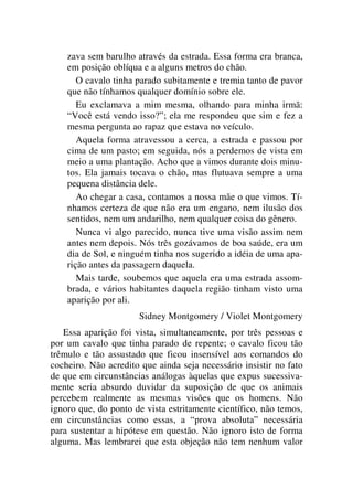 zava sem barulho através da estrada. Essa forma era branca,
em posição oblíqua e a alguns metros do chão.
O cavalo tinha parado subitamente e tremia tanto de pavor
que não tínhamos qualquer domínio sobre ele.
Eu exclamava a mim mesma, olhando para minha irmã:
“Você está vendo isso?”; ela me respondeu que sim e fez a
mesma pergunta ao rapaz que estava no veículo.
Aquela forma atravessou a cerca, a estrada e passou por
cima de um pasto; em seguida, nós a perdemos de vista em
meio a uma plantação. Acho que a vimos durante dois minu-
tos. Ela jamais tocava o chão, mas flutuava sempre a uma
pequena distância dele.
Ao chegar a casa, contamos a nossa mãe o que vimos. Tí-
nhamos certeza de que não era um engano, nem ilusão dos
sentidos, nem um andarilho, nem qualquer coisa do gênero.
Nunca vi algo parecido, nunca tive uma visão assim nem
antes nem depois. Nós três gozávamos de boa saúde, era um
dia de Sol, e ninguém tinha nos sugerido a idéia de uma apa-
rição antes da passagem daquela.
Mais tarde, soubemos que aquela era uma estrada assom-
brada, e vários habitantes daquela região tinham visto uma
aparição por ali.
Sidney Montgomery / Violet Montgomery
Essa aparição foi vista, simultaneamente, por três pessoas e
por um cavalo que tinha parado de repente; o cavalo ficou tão
trêmulo e tão assustado que ficou insensível aos comandos do
cocheiro. Não acredito que ainda seja necessário insistir no fato
de que em circunstâncias análogas àquelas que expus sucessiva-
mente seria absurdo duvidar da suposição de que os animais
percebem realmente as mesmas visões que os homens. Não
ignoro que, do ponto de vista estritamente científico, não temos,
em circunstâncias como essas, a “prova absoluta” necessária
para sustentar a hipótese em questão. Não ignoro isto de forma
alguma. Mas lembrarei que esta objeção não tem nenhum valor
 