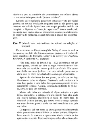 absoluto e que, ao contrário, ela se transforma em sofisma diante
da acumulação imponente de “provas relativas”.
Lembro que o fantasma percebido tinha sido visto por várias
pessoas na mesma localidade, enquanto que as três pessoas que
estavam no veículo ignoravam isso, o que permite excluir por
completo a hipótese da “atenção expectante”. Assim sendo, não
nos resta mais nada a não ser reconhecer a natureza relativamen-
te objetiva do fantasma, o qual pertence à classe das assombra-
ções.
Caso 55 (Visual, com anterioridade do animal em relação ao
homem)
Eu o encontro no Phantasms of the Living. O nome da mulher
que contou este fato não foi mencionado; porém, ele é conhecido
pelos membros do Conselho Diretivo da Society for Psychical
Research. A senhorita K... escreveu:
“Era uma noite de inverno de 1892; encontrava-me em
meu quarto, sentada ao lado do fogo, completamente con-
centrada em acariciar minha gatinha preferida. Ela estava
encolhida em meus joelhos, com uma atitude quase sonha-
dora, com os olhos meio fechados, como que adormecida.
Apesar de não haver luz no quarto, os reflexos do fogo
iluminavam todos os objetos. O cômodo onde estávamos ti-
nha duas portas e uma delas dava para um aposento tempo-
rariamente fechado. A outra, localizada em frente da primei-
ra, abria-se para um corredor.
Minha mãe tinha nos deixado há alguns minutos e a pol-
trona, confortável e antiga, com um encosto bem alto, onde
ela estava sentada encontrava-se vazia do outro lado da
chaminé. Minha gatinha, que estava com a cabeça apoiada
em meus braços, parecia cada vez mais sonolenta e eu quis
me deitar.
De repente, dei-me conta de que alguma coisa inesperada
tinha perturbado a tranqüilidade de minha gatinha. Ela parou
bruscamente de ressonar e apresentou sinais visíveis de in-
quietação crescente. Estava debruçada sobre ela, esforçando-
 