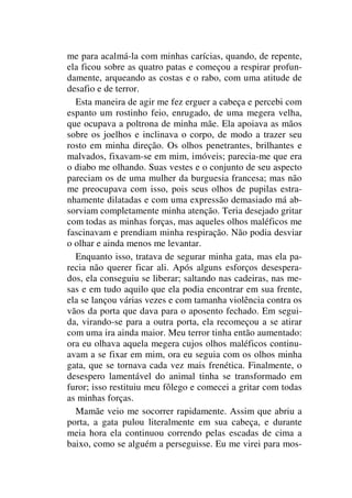 me para acalmá-la com minhas carícias, quando, de repente,
ela ficou sobre as quatro patas e começou a respirar profun-
damente, arqueando as costas e o rabo, com uma atitude de
desafio e de terror.
Esta maneira de agir me fez erguer a cabeça e percebi com
espanto um rostinho feio, enrugado, de uma megera velha,
que ocupava a poltrona de minha mãe. Ela apoiava as mãos
sobre os joelhos e inclinava o corpo, de modo a trazer seu
rosto em minha direção. Os olhos penetrantes, brilhantes e
malvados, fixavam-se em mim, imóveis; parecia-me que era
o diabo me olhando. Suas vestes e o conjunto de seu aspecto
pareciam os de uma mulher da burguesia francesa; mas não
me preocupava com isso, pois seus olhos de pupilas estra-
nhamente dilatadas e com uma expressão demasiado má ab-
sorviam completamente minha atenção. Teria desejado gritar
com todas as minhas forças, mas aqueles olhos maléficos me
fascinavam e prendiam minha respiração. Não podia desviar
o olhar e ainda menos me levantar.
Enquanto isso, tratava de segurar minha gata, mas ela pa-
recia não querer ficar ali. Após alguns esforços desespera-
dos, ela conseguiu se liberar; saltando nas cadeiras, nas me-
sas e em tudo aquilo que ela podia encontrar em sua frente,
ela se lançou várias vezes e com tamanha violência contra os
vãos da porta que dava para o aposento fechado. Em segui-
da, virando-se para a outra porta, ela recomeçou a se atirar
com uma ira ainda maior. Meu terror tinha então aumentado:
ora eu olhava aquela megera cujos olhos maléficos continu-
avam a se fixar em mim, ora eu seguia com os olhos minha
gata, que se tornava cada vez mais frenética. Finalmente, o
desespero lamentável do animal tinha se transformado em
furor; isso restituiu meu fôlego e comecei a gritar com todas
as minhas forças.
Mamãe veio me socorrer rapidamente. Assim que abriu a
porta, a gata pulou literalmente em sua cabeça, e durante
meia hora ela continuou correndo pelas escadas de cima a
baixo, como se alguém a perseguisse. Eu me virei para mos-
 