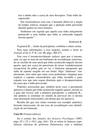 trar a minha mãe a causa de meu desespero. Tudo tinha de-
saparecido.
Em circunstâncias com esta, é bastante difícil ter a noção
do tempo; todavia, imagino que a aparição tenha persistido
durante quatro ou cinco minutos.
Soubemos em seguida que aquela casa tinha antigamente
pertencido a uma mulher que tinha se enforcado naquele
mesmo quarto.”
Senhorita K.
O general K..., irmão da percipiente, confirma o relato acima.
Para mais informações a esse respeito, remeto o leitor ao
Journal of the S. P. R., vol. III, págs. 268-271.
Este caso é incontestavelmente curioso, quer por si mesmo,
uma vez que se trata de um fenômeno de assombração relaciona-
do ao suicídio de uma anciã que tinha acontecido naquele mesmo
quarto, quer por causa do paroxismo de terror verdadeiramente
excepcional da pobre gata ao ver o fantasma repugnante que
tinha de repente surgido em sua frente. Digo “fantasma” sim-
plesmente, sem saber que outra coisa poderíamos imaginar para
explicar o espanto extraordinário que tinha invadido a gata,
espanto esse que nem sequer diminuiu após o desaparecimento
da causa que o tinha provocado.
Podemos acrescentar que, também neste caso, a percipiente
ignorava o drama que tinha acontecido naquele quarto; mesmo se
a gata não tivesse sido a primeira percipiente, a senhorita K...
não poderia se estimular no sentido de provocar em si mesma
uma alucinação relacionada a um drama que ela ignorava.
Resulta daí que este relato constitui um exemplo autêntico,
bastante interessante, de um caso de assombração com identifi-
cação de um fantasma.
Caso 56 (Visual-coletivo)
Eu o extraio dos Annales des Sciences Psychiques (1907,
págs. 67 e 72, e 1911, pág. 161) . Ele se refere às famosas expe-
riências clássicas do professor Ochorowicz com a médium
 