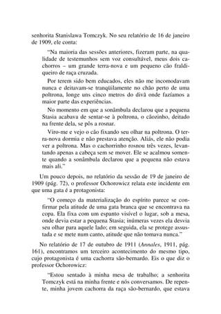 senhorita Stanislawa Tomczyk. No seu relatório de 16 de janeiro
de 1909, ele conta:
“Na maioria das sessões anteriores, fizeram parte, na qua-
lidade de testemunhos sem voz consultável, meus dois ca-
chorros – um grande terra-nova e um pequeno cão fraldi-
queiro de raça cruzada.
Por terem sido bem educados, eles não me incomodavam
nunca e deitavam-se tranqüilamente no chão perto de uma
poltrona, longe uns cinco metros do divã onde fazíamos a
maior parte das experiências.
No momento em que a sonâmbula declarou que a pequena
Stasia acabava de sentar-se à poltrona, o cãozinho, deitado
na frente dela, se pôs a rosnar.
Viro-me e vejo o cão fixando seu olhar na poltrona. O ter-
ra-nova dormia e não prestava atenção. Aliás, ele não podia
ver a poltrona. Mas o cachorrinho rosnou três vezes, levan-
tando apenas a cabeça sem se mover. Ele se acalmou somen-
te quando a sonâmbula declarou que a pequena não estava
mais ali.”
Um pouco depois, no relatório da sessão de 19 de janeiro de
1909 (pág. 72), o professor Ochorowicz relata este incidente em
que uma gata é a protagonista:
“O começo da materialização do espírito parece se con-
firmar pela atitude de uma gata branca que se encontrava na
copa. Ela fixa com um espanto visível o lugar, sob a mesa,
onde devia estar a pequena Stasia; inúmeras vezes ela desvia
seu olhar para aquele lado; em seguida, ela se protege assus-
tada e se mete num canto, atitude que não tomava nunca.”
No relatório de 17 de outubro de 1911 (Annales, 1911, pág.
161), encontramos um terceiro acontecimento do mesmo tipo,
cujo protagonista é uma cachorra são-bernardo. Eis o que diz o
professor Ochorowicz:
“Estou sentado à minha mesa de trabalho; a senhorita
Tomczyk está na minha frente e nós conversamos. De repen-
te, minha jovem cachorra da raça são-bernardo, que estava
 