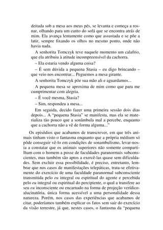 deitada sob a mesa aos meus pés, se levanta e começa a ros-
nar, olhando para um canto do sofá que se encontra atrás de
mim. Ela avança lentamente como que assustada e se põe a
latir, sempre fixando os olhos no mesmo ponto, onde não
havia nada.
A senhorita Tomczyk teve naquele momento um calafrio,
que ela atribuiu à atitude incompreensível da cachorra.
– Ela estaria vendo alguma coisa?
– É sem dúvida a pequena Stasia – eu digo brincando –
que veio nos encontrar... Peguemos a mesa girante.
A senhorita Tomczyk põe sua mão ali e aguardamos...
A pequena mesa se aproxima de mim como que para me
cumprimentar com alegria.
– É você mesma, Stasia?
– Sim, respondeu a mesa...
Em seguida, decido fazer uma primeira sessão dois dias
depois... A “pequena Stasia” se manifesta, mas ela se mate-
rializa tão pouco que a sonâmbula mal a percebe, enquanto
que a cachorra não a vê de forma alguma...”
Os episódios que acabamos de transcrever, em que três ani-
mais tinham visto o fantasma enquanto que a própria médium só
pôde conseguir vê-lo em condições de sonambulismo, levar-nos-
ia a constatar que os animais superiores não somente comparti-
lham com o homem a posse de faculdades paranormais subcons-
cientes, mas também são aptos a exercê-las quase sem dificulda-
des. Sem excluir essa possibilidade, é preciso, entretanto, lem-
brar que nos casos de manifestações telepáticas, trata-se efetiva-
mente do exercício de uma faculdade paranormal subconsciente
transmitida pelo eu integral ou espiritual do agente e percebida
pelo eu integral ou espiritual do percipiente, o qual a transfere ao
seu eu inconsciente ou encarnado na forma de projeção verídico-
alucinatória, única forma acessível a uma personalidade dessa
natureza. Porém, nos casos das experiências que acabamos de
citar, poderíamos também explicar os fatos sem sair do exercício
da visão terrestre, já que, nestes casos, o fantasma da “pequena
 