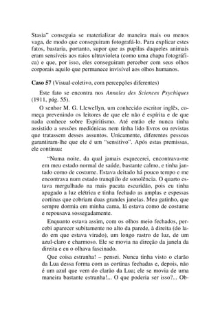 Stasia” conseguia se materializar de maneira mais ou menos
vaga, de modo que conseguiram fotografá-lo. Para explicar estes
fatos, bastaria, portanto, supor que as pupilas daqueles animais
eram sensíveis aos raios ultravioleta (como uma chapa fotográfi-
ca) e que, por isso, eles conseguiram perceber com seus olhos
corporais aquilo que permanece invisível aos olhos humanos.
Caso 57 (Visual-coletivo, com percepções diferentes)
Este fato se encontra nos Annales des Sciences Psychiques
(1911, pág. 55).
O senhor M. G. Llewellyn, um conhecido escritor inglês, co-
meça prevenindo os leitores de que ele não é espírita e de que
nada conhece sobre Espiritismo. Até então ele nunca tinha
assistido a sessões mediúnicas nem tinha lido livros ou revistas
que tratassem desses assuntos. Unicamente, diferentes pessoas
garantiram-lhe que ele é um “sensitivo”. Após estas premissas,
ele continua:
“Numa noite, da qual jamais esquecerei, encontrava-me
em meu estado normal de saúde, bastante calmo, e tinha jan-
tado como de costume. Estava deitado há pouco tempo e me
encontrava num estado tranqüilo de sonolência. O quarto es-
tava mergulhado na mais pacata escuridão, pois eu tinha
apagado a luz elétrica e tinha fechado as amplas e espessas
cortinas que cobriam duas grandes janelas. Meu gatinho, que
sempre dormia em minha cama, lá estava como de costume
e repousava sossegadamente.
Enquanto estava assim, com os olhos meio fechados, per-
cebi aparecer subitamente no alto da parede, à direita (do la-
do em que estava virado), um longo rastro de luz, de um
azul-claro e charmoso. Ele se movia na direção da janela da
direita e eu o olhava fascinado.
Que coisa estranha! – pensei. Nunca tinha visto o clarão
da Lua dessa forma com as cortinas fechadas e, depois, não
é um azul que vem do clarão da Lua; ele se movia de uma
maneira bastante estranha!... O que poderia ser isso?... Ob-
 