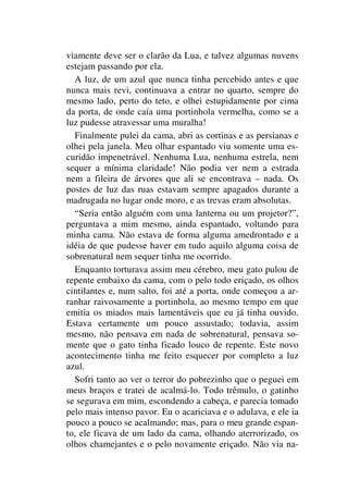 viamente deve ser o clarão da Lua, e talvez algumas nuvens
estejam passando por ela.
A luz, de um azul que nunca tinha percebido antes e que
nunca mais revi, continuava a entrar no quarto, sempre do
mesmo lado, perto do teto, e olhei estupidamente por cima
da porta, de onde caía uma portinhola vermelha, como se a
luz pudesse atravessar uma muralha!
Finalmente pulei da cama, abri as cortinas e as persianas e
olhei pela janela. Meu olhar espantado viu somente uma es-
curidão impenetrável. Nenhuma Lua, nenhuma estrela, nem
sequer a mínima claridade! Não podia ver nem a estrada
nem a fileira de árvores que ali se encontrava – nada. Os
postes de luz das ruas estavam sempre apagados durante a
madrugada no lugar onde moro, e as trevas eram absolutas.
“Seria então alguém com uma lanterna ou um projetor?”,
perguntava a mim mesmo, ainda espantado, voltando para
minha cama. Não estava de forma alguma amedrontado e a
idéia de que pudesse haver em tudo aquilo alguma coisa de
sobrenatural nem sequer tinha me ocorrido.
Enquanto torturava assim meu cérebro, meu gato pulou de
repente embaixo da cama, com o pelo todo eriçado, os olhos
cintilantes e, num salto, foi até a porta, onde começou a ar-
ranhar raivosamente a portinhola, ao mesmo tempo em que
emitia os miados mais lamentáveis que eu já tinha ouvido.
Estava certamente um pouco assustado; todavia, assim
mesmo, não pensava em nada de sobrenatural, pensava so-
mente que o gato tinha ficado louco de repente. Este novo
acontecimento tinha me feito esquecer por completo a luz
azul.
Sofri tanto ao ver o terror do pobrezinho que o peguei em
meus braços e tratei de acalmá-lo. Todo trêmulo, o gatinho
se segurava em mim, escondendo a cabeça, e parecia tomado
pelo mais intenso pavor. Eu o acariciava e o adulava, e ele ia
pouco a pouco se acalmando; mas, para o meu grande espan-
to, ele ficava de um lado da cama, olhando aterrorizado, os
olhos chamejantes e o pelo novamente eriçado. Não via na-
 