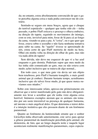 da; no entanto, estou absolutamente convencido de que o ga-
to percebia alguma coisa e nada podia convencer-me do con-
trário.
Sentindo-se seguro em meus braços, agora que o choque
do terrível espetáculo – qualquer que tenha sido ele – tinha
passado, o pobre Fluff esticava o pescoço e olhava embaixo,
na direção do tapete, seguindo os movimentos do inimigo,
com se este, invisível para mim, fosse de lá para cá ao longo
da cama, virando-se para a pia. A “coisa”, ou o que quer que
fosse, estava sobre o assoalho e não fazia nenhuma tentativa
para subir na cama. Se “aquilo” tivesse se aproximado de
nós, estou certo de que Fluff morreria de medo na hora.
Olhei em minha volta na direção do olhar do gato, mas não
via nada além do tapete!
Sem dúvida, não devo me esquecer de que vi a luz azul
enquanto o gato dormia. Poderiam supor que meu medo da
luz tinha sido comunicado ao gato, mas eu não estava com
medo; achei inclusive que se tratava de algo normal...
Em todo caso, o que meu gato viu devia ser um objeto
bem tenebroso, pois Fluff é bastante tranqüilo, o mais gentil
animal que já conheci. Durante bastante tempo, acreditamos
inclusive que ele talvez fosse mudo, já que quase nunca ou-
víamos seus miados.”
Sobre este interessante relato, apresso-me primeiramente em
observar que o terror manifestado pelo gato não deve obrigatori-
amente nos levar a acreditar que ele tenha visto alguma coisa
horrível. Inúmeros exemplos atestam que os animais são toma-
dos por um susto irresistível na presença de qualquer fantasma,
até mesmo o mais angelical deles. O que determina o terror deles
é a intuição instintiva que eles possuem diante de um fenômeno
paranormal.
Quanto ao fenômeno da luminosidade errante que o senhor
Llewellyn tinha observado anteriormente, este serve para apoiar
a gênese paranormal da manifestação percebida pelo animal; ele
demonstra, de fato, que ao longo daquela noite e naquele lugar
aconteciam realmente manifestações paranormais, cujos especta-
 