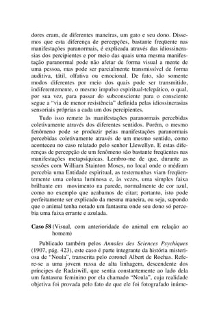 dores eram, de diferentes maneiras, um gato e seu dono. Disse-
mos que esta diferença de percepções, bastante freqüente nas
manifestações paranormais, é explicada através das idiossincra-
sias dos percipientes e por meio das quais uma mesma manifes-
tação paranormal pode não afetar de forma visual a mente de
uma pessoa, mas pode ser parcialmente transmissível de forma
auditiva, tátil, olfativa ou emocional. De fato, são somente
modos diferentes por meio dos quais pode ser transmitido,
indiferentemente, o mesmo impulso espiritual-telepático, o qual,
por sua vez, para passar do subconsciente para o consciente
segue a “via de menor resistência” definida pelas idiossincrasias
sensoriais próprias a cada um dos percipientes.
Tudo isso remete às manifestações paranormais percebidas
coletivamente através dos diferentes sentidos. Porém, o mesmo
fenômeno pode se produzir pelas manifestações paranormais
percebidas coletivamente através de um mesmo sentido, como
aconteceu no caso relatado pelo senhor Llewellyn. E estas dife-
renças de percepção de um fenômeno são bastante freqüentes nas
manifestações metapsíquicas. Lembro-me de que, durante as
sessões com William Stainton Moses, no local onde o médium
percebia uma Entidade espiritual, as testemunhas viam freqüen-
temente uma coluna luminosa e, às vezes, uma simples faixa
brilhante em movimento na parede, normalmente de cor azul,
como no exemplo que acabamos de citar; portanto, isto pode
perfeitamente ser explicado da mesma maneira, ou seja, supondo
que o animal tenha notado um fantasma onde seu dono só perce-
bia uma faixa errante e azulada.
Caso 58 (Visual, com anterioridade do animal em relação ao
homem)
Publicado também pelos Annales des Sciences Psychiques
(1907, pág. 423), este caso é parte integrante da história misteri-
osa de “Noula”, transcrita pelo coronel Albert de Rochas. Refe-
re-se a uma jovem russa de alta linhagem, descendente dos
príncipes de Radziwill, que sentia constantemente ao lado dela
um fantasma feminino por ela chamado “Noula”, cuja realidade
objetiva foi provada pelo fato de que ele foi fotografado inúme-
 