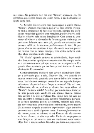 ras vezes. Na primeira vez em que “Noula” apareceu, ela foi
percebida antes pelo cavalo da jovem russa, a quem devemos o
relato deste fato.
“... Sempre convivi com esse personagem a quem chamo
“Noula”. Quando era criança, não a via, mas sempre tive pa-
ra mim a impressão de não estar sozinha. Sempre me escu-
tavam responder questões que pareciam, para os outros, soli-
lóquios criados pela minha imaginação. Com quem eu con-
versava? Não sei e não tenho de forma alguma lembrança do
que estou falando; mas meu pai, quando me submeteu aos
exames médicos, lembrou-se perfeitamente do fato. O que
posso afirmar aos senhores é que não sentia nenhum prazer
em brincar com as outras crianças, pois sentia-me bem sozi-
nha; aliás, sozinha eu não estava.
Vi “Noula” quando entrava na adolescência, logo moci-
nha. Sua primeira aparição aconteceu num dia em que anda-
va a cavalo com meu pai, que sempre me acompanhava. Ela
parecia tão espantosa que na hora pensei tratar-se de uma
alucinação. Eis como foi:
Costumeiramente montava num cavalo acostumado comi-
go e adestrado para a sela. Naquele dia, tive vontade de
montar num cavalo garanhão que nunca tinha sido montado
antes. Inicialmente consegui dominá-lo; em seguida, inespe-
radamente, ele partiu à toda. O que aconteceu? Não sei, mas,
subitamente, ele se acalmou e, diante dos meus olhos, vi
“Noula”, bastante nítida! Acreditei por um instante tratar-se
de uma pessoa que, vendo-me em apuros, tivesse parado
meu cavalo e eu quis agradecer-lhe. Então meu pai veio ao
meu encontro e começou a me advertir meigamente por cau-
sa de meu desatino; porém, de repente, olhando para mim,
ele me viu tão fora do normal que sentiu medo, muito medo!
(Exatamente naquele momento experimentei algo estranho
que continuo a sentir algumas vezes: é a sensação de um va-
zio imenso, como se pairasse no ar). Embora ele não cansas-
se de me chamar, eu não respondia. Então ele me pegou em
seus braços e me desceu, mas eu continuava com aquele
olhar fixo e aqueles olhos dilatados que tanto o assustavam.
 