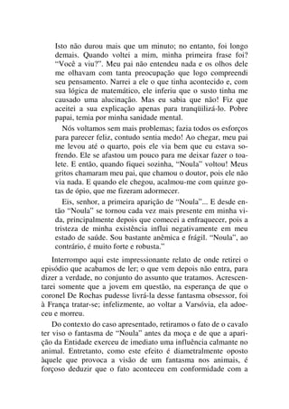 Isto não durou mais que um minuto; no entanto, foi longo
demais. Quando voltei a mim, minha primeira frase foi?
“Você a viu?”. Meu pai não entendeu nada e os olhos dele
me olhavam com tanta preocupação que logo compreendi
seu pensamento. Narrei a ele o que tinha acontecido e, com
sua lógica de matemático, ele inferiu que o susto tinha me
causado uma alucinação. Mas eu sabia que não! Fiz que
aceitei a sua explicação apenas para tranqüilizá-lo. Pobre
papai, temia por minha sanidade mental.
Nós voltamos sem mais problemas; fazia todos os esforços
para parecer feliz, contudo sentia medo! Ao chegar, meu pai
me levou até o quarto, pois ele via bem que eu estava so-
frendo. Ele se afastou um pouco para me deixar fazer o toa-
lete. E então, quando fiquei sozinha, “Noula” voltou! Meus
gritos chamaram meu pai, que chamou o doutor, pois ele não
via nada. E quando ele chegou, acalmou-me com quinze go-
tas de ópio, que me fizeram adormecer.
Eis, senhor, a primeira aparição de “Noula”... E desde en-
tão “Noula” se tornou cada vez mais presente em minha vi-
da, principalmente depois que comecei a enfraquecer, pois a
tristeza de minha existência influi negativamente em meu
estado de saúde. Sou bastante anêmica e frágil. “Noula”, ao
contrário, é muito forte e robusta.”
Interrompo aqui este impressionante relato de onde retirei o
episódio que acabamos de ler; o que vem depois não entra, para
dizer a verdade, no conjunto do assunto que tratamos. Acrescen-
tarei somente que a jovem em questão, na esperança de que o
coronel De Rochas pudesse livrá-la desse fantasma obsessor, foi
à França tratar-se; infelizmente, ao voltar a Varsóvia, ela adoe-
ceu e morreu.
Do contexto do caso apresentado, retiramos o fato de o cavalo
ter viso o fantasma de “Noula” antes da moça e de que a apari-
ção da Entidade exerceu de imediato uma influência calmante no
animal. Entretanto, como este efeito é diametralmente oposto
àquele que provoca a visão de um fantasma nos animais, é
forçoso deduzir que o fato aconteceu em conformidade com a
 