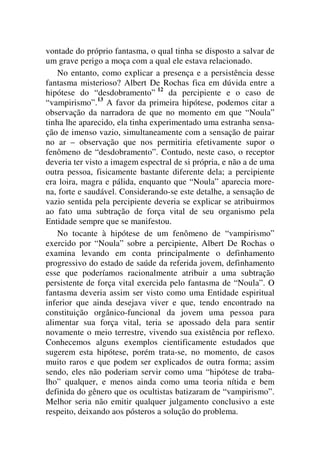 vontade do próprio fantasma, o qual tinha se disposto a salvar de
um grave perigo a moça com a qual ele estava relacionado.
No entanto, como explicar a presença e a persistência desse
fantasma misterioso? Albert De Rochas fica em dúvida entre a
hipótese do “desdobramento” 12
da percipiente e o caso de
“vampirismo”.13
A favor da primeira hipótese, podemos citar a
observação da narradora de que no momento em que “Noula”
tinha lhe aparecido, ela tinha experimentado uma estranha sensa-
ção de imenso vazio, simultaneamente com a sensação de pairar
no ar – observação que nos permitiria efetivamente supor o
fenômeno de “desdobramento”. Contudo, neste caso, o receptor
deveria ter visto a imagem espectral de si própria, e não a de uma
outra pessoa, fisicamente bastante diferente dela; a percipiente
era loira, magra e pálida, enquanto que “Noula” aparecia more-
na, forte e saudável. Considerando-se este detalhe, a sensação de
vazio sentida pela percipiente deveria se explicar se atribuirmos
ao fato uma subtração de força vital de seu organismo pela
Entidade sempre que se manifestou.
No tocante à hipótese de um fenômeno de “vampirismo”
exercido por “Noula” sobre a percipiente, Albert De Rochas o
examina levando em conta principalmente o definhamento
progressivo do estado de saúde da referida jovem, definhamento
esse que poderíamos racionalmente atribuir a uma subtração
persistente de força vital exercida pelo fantasma de “Noula”. O
fantasma deveria assim ser visto como uma Entidade espiritual
inferior que ainda desejava viver e que, tendo encontrado na
constituição orgânico-funcional da jovem uma pessoa para
alimentar sua força vital, teria se apossado dela para sentir
novamente o meio terrestre, vivendo sua existência por reflexo.
Conhecemos alguns exemplos cientificamente estudados que
sugerem esta hipótese, porém trata-se, no momento, de casos
muito raros e que podem ser explicados de outra forma; assim
sendo, eles não poderiam servir como uma “hipótese de traba-
lho” qualquer, e menos ainda como uma teoria nítida e bem
definida do gênero que os ocultistas batizaram de “vampirismo”.
Melhor seria não emitir qualquer julgamento conclusivo a este
respeito, deixando aos pósteros a solução do problema.
 