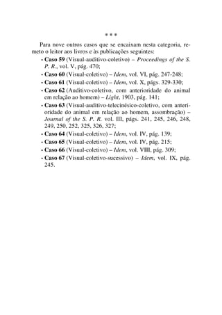 * * *
Para nove outros casos que se encaixam nesta categoria, re-
meto o leitor aos livros e às publicações seguintes:
• Caso 59 (Visual-auditivo-coletivo) – Proceedings of the S.
P. R., vol. V, pág. 470;
• Caso 60 (Visual-coletivo) – Idem, vol. VI, pág. 247-248;
• Caso 61 (Visual-coletivo) – Idem, vol. X, págs. 329-330;
• Caso 62 (Auditivo-coletivo, com anterioridade do animal
em relação ao homem) – Light, 1903, pág. 141;
• Caso 63 (Visual-auditivo-telecinésico-coletivo, com anteri-
oridade do animal em relação ao homem, assombração) –
Journal of the S. P. R. vol. III, págs. 241, 245, 246, 248,
249, 250, 252, 325, 326, 327;
• Caso 64 (Visual-coletivo) – Idem, vol. IV, pág. 139;
• Caso 65 (Visual-coletivo) – Idem, vol. IV, pág. 215;
• Caso 66 (Visual-coletivo) – Idem, vol. VIII, pág. 309;
• Caso 67 (Visual-coletivo-sucessivo) – Idem, vol. IX, pág.
245.
 