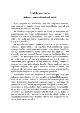 Quinta categoria
Animais e pressentimentos de morte
Esta categoria está subdividida em três subgrupos distintos,
mas somente o terceiro possui uma importância especial em
relação ao assunto que tratamos.
O primeiro subgrupo se refere aos casos de manifestações
premonitórias percebidas coletivamente pelos animais e pelo
homem; circunstância interessante, mas que, a nosso ver, não
difere em nada das outras circunstâncias já examinadas nas
categorias anteriores.
O segundo subgrupo é composto por casos em que os aconte-
cimentos premonitórios se repetem tradicionalmente numa
mesma família, adquirindo normalmente uma forma simbólica,
isto é, o acontecimento de morte é anunciado pela aparição – por
exemplo, por uma dama de branco (como na família dos Hohen-
zollern) – ou pelo tiquetaquear característico que denominamos
de “relógio da morte”, ou pelo estouro de um tiro de fuzil, ou,
finalmente, pela aparição de um fantasma animal, sempre o
mesmo para uma determinada família. Como podemos ver, o
segundo subgrupo, em que o fantasma animal é apenas um
símbolo, não apresenta nada em comum com as manifestações
que tratamos neste livro, exceto a simples aparência.
Finalmente, o terceiro subgrupo é constituído por casos que
julgamos importantes, pois eles se referem às faculdades premo-
nitórias da “psique” animal e consistem no fato de que os ani-
mais domésticos manifestam algumas vezes a faculdade de
pressentir, a curto termo, a passagem de uma pessoa de seu meio,
anunciando-a por gemidos e berros característicos. Essa faculda-
de de várias espécies animais é bastante conhecida; os “ganidos
de morte” dos cachorros fazem parte das tradições de todos os
povos. Assim sendo, tratar-se-ia de uma faculdade análoga à
faculdade premonitória do homem, embora esta esteja circunscri-
ta em limites mais simples.
 