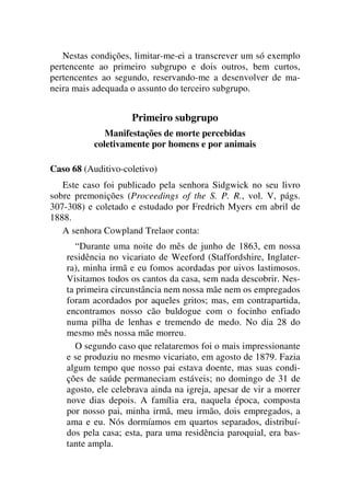 Nestas condições, limitar-me-ei a transcrever um só exemplo
pertencente ao primeiro subgrupo e dois outros, bem curtos,
pertencentes ao segundo, reservando-me a desenvolver de ma-
neira mais adequada o assunto do terceiro subgrupo.
Primeiro subgrupo
Manifestações de morte percebidas
coletivamente por homens e por animais
Caso 68 (Auditivo-coletivo)
Este caso foi publicado pela senhora Sidgwick no seu livro
sobre premonições (Proceedings of the S. P. R., vol. V, págs.
307-308) e coletado e estudado por Fredrich Myers em abril de
1888.
A senhora Cowpland Trelaor conta:
“Durante uma noite do mês de junho de 1863, em nossa
residência no vicariato de Weeford (Staffordshire, Inglater-
ra), minha irmã e eu fomos acordadas por uivos lastimosos.
Visitamos todos os cantos da casa, sem nada descobrir. Nes-
ta primeira circunstância nem nossa mãe nem os empregados
foram acordados por aqueles gritos; mas, em contrapartida,
encontramos nosso cão buldogue com o focinho enfiado
numa pilha de lenhas e tremendo de medo. No dia 28 do
mesmo mês nossa mãe morreu.
O segundo caso que relataremos foi o mais impressionante
e se produziu no mesmo vicariato, em agosto de 1879. Fazia
algum tempo que nosso pai estava doente, mas suas condi-
ções de saúde permaneciam estáveis; no domingo de 31 de
agosto, ele celebrava ainda na igreja, apesar de vir a morrer
nove dias depois. A família era, naquela época, composta
por nosso pai, minha irmã, meu irmão, dois empregados, a
ama e eu. Nós dormíamos em quartos separados, distribuí-
dos pela casa; esta, para uma residência paroquial, era bas-
tante ampla.
 