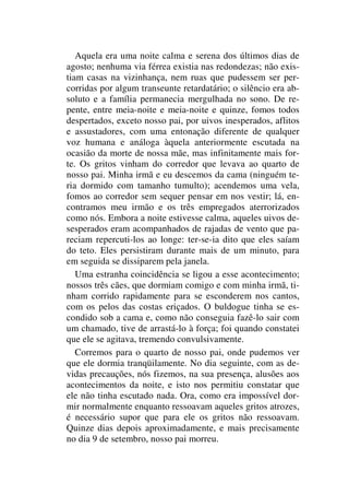 Aquela era uma noite calma e serena dos últimos dias de
agosto; nenhuma via férrea existia nas redondezas; não exis-
tiam casas na vizinhança, nem ruas que pudessem ser per-
corridas por algum transeunte retardatário; o silêncio era ab-
soluto e a família permanecia mergulhada no sono. De re-
pente, entre meia-noite e meia-noite e quinze, fomos todos
despertados, exceto nosso pai, por uivos inesperados, aflitos
e assustadores, com uma entonação diferente de qualquer
voz humana e análoga àquela anteriormente escutada na
ocasião da morte de nossa mãe, mas infinitamente mais for-
te. Os gritos vinham do corredor que levava ao quarto de
nosso pai. Minha irmã e eu descemos da cama (ninguém te-
ria dormido com tamanho tumulto); acendemos uma vela,
fomos ao corredor sem sequer pensar em nos vestir; lá, en-
contramos meu irmão e os três empregados aterrorizados
como nós. Embora a noite estivesse calma, aqueles uivos de-
sesperados eram acompanhados de rajadas de vento que pa-
reciam repercuti-los ao longe: ter-se-ia dito que eles saíam
do teto. Eles persistiram durante mais de um minuto, para
em seguida se dissiparem pela janela.
Uma estranha coincidência se ligou a esse acontecimento;
nossos três cães, que dormiam comigo e com minha irmã, ti-
nham corrido rapidamente para se esconderem nos cantos,
com os pelos das costas eriçados. O buldogue tinha se es-
condido sob a cama e, como não conseguia fazê-lo sair com
um chamado, tive de arrastá-lo à força; foi quando constatei
que ele se agitava, tremendo convulsivamente.
Corremos para o quarto de nosso pai, onde pudemos ver
que ele dormia tranqüilamente. No dia seguinte, com as de-
vidas precauções, nós fizemos, na sua presença, alusões aos
acontecimentos da noite, e isto nos permitiu constatar que
ele não tinha escutado nada. Ora, como era impossível dor-
mir normalmente enquanto ressoavam aqueles gritos atrozes,
é necessário supor que para ele os gritos não ressoavam.
Quinze dias depois aproximadamente, e mais precisamente
no dia 9 de setembro, nosso pai morreu.
 