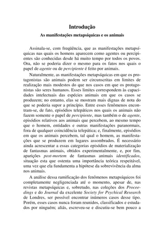 Introdução
As manifestações metapsíquicas e os animais
Assinala-se, com freqüência, que as manifestações metapsí-
quicas nas quais os homens aparecem como agentes ou percipi-
entes são conhecidas desde há muito tempo por todos os povos.
Ora, não se poderia dizer o mesmo para os fatos nos quais o
papel de agente ou de percipiente é feito por animais.
Naturalmente, as manifestações metapsíquicas em que os pro-
tagonistas são animais podem ser circunscritas em limites de
realização mais modestos do que nos casos em que os protago-
nistas são seres humanos. Esses limites correspondem às capaci-
dades intelectuais das espécies animais em que os casos se
produzem; no entanto, elas se mostram mais dignas de nota do
que se poderia supor a princípio. Entre esses fenômenos encon-
tram-se, de fato, episódios telepáticos nos quais os animais não
fazem somente o papel de percipiente, mas também o de agente,
episódios relativos aos animais que percebem, ao mesmo tempo
que o homem, entidades e outras manifestações paranormais,
fora de qualquer coincidência telepática; e, finalmente, episódios
em que os animais percebem, tal qual o homem, as manifesta-
ções que se produzem em lugares assombrados. É necessário
ainda acrescentar a essas categorias episódios de materialização
de fantasmas animais, obtidos experimentalmente, e, por fim,
aparições post-mortem de fantasmas animais identificados,
situação esta que ostenta uma importância teórica respeitável,
uma vez que ela fundamenta a hipótese da sobrevivência da alma
nos animais.
A análise dessa ramificação dos fenômenos metapsíquicos foi
completamente negligenciada até o momento, apesar de, nas
revistas metapsíquicas e, sobretudo, nas coleções dos Procee-
dings e do Journal da excelente Society for Psychical Research
de Londres, ser possível encontrar inúmeros casos desse tipo.
Porém, esses casos nunca foram reunidos, classificados e estuda-
dos por ninguém; aliás, escreveu-se e discutiu-se bem pouco a
 