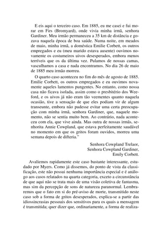 E eis aqui o terceiro caso. Em 1885, eu me casei e fui mo-
rar em Firs (Bromyard), onde vivia minha irmã, senhora
Gardiner. Meu irmão permaneceu a 35 km de distância e go-
zava naquela época de boa saúde. Numa noite, em meados
de maio, minha irmã, a doméstica Emilie Corbett, os outros
empregados e eu (meu marido estava ausente) ouvimos no-
vamente os costumeiros uivos desesperados, embora menos
terríveis que os da última vez. Pulamos de nossas camas,
vasculhamos a casa e nada encontramos. No dia 26 de maio
de 1885 meu irmão morreu.
O quarto caso aconteceu no fim do mês de agosto de 1885.
Emilie Corbett, os outros empregados e eu ouvimos nova-
mente aqueles lamentos pungentes. No entanto, como nossa
casa não ficava isolada, assim como o presbitério dos Wee-
ford, e os uivos já não eram tão veementes quanto naquela
ocasião, tive a sensação de que eles podiam vir de algum
transeunte, embora não pudesse evitar uma certa preocupa-
ção com minha irmã, senhora Gardiner, que, naquele mo-
mento, não se sentia muito bem. Ao contrário, nada aconte-
ceu com ela, que vive ainda. Mas outra de nossas irmãs, se-
nhorita Annie Cowpland, que estava perfeitamente saudável
no momento em que os gritos foram ouvidos, morreu uma
semana depois de difteria.”
Senhora Cowpland Trelaor,
Senhora Cowpland Gardiner,
Emily Corbett.
Avaliemos rapidamente este caso bastante interessante, estu-
dado por Myers. Como já dissemos, do ponto de vista da classi-
ficação, este não possui nenhuma importância especial e é análo-
go aos casos relatados na quarta categoria, exceto a circunstância
de que aqui não se trata mais de uma visão coletiva de fantasma,
mas sim da percepção de sons de natureza paranormal. Lembra-
remos que o fato em si do pré-aviso de morte, transmitido neste
caso sob a forma de gritos desesperados, explica-se a partir das
idiossincrasias pessoais dos sensitivos para os quais a mensagem
é transmitida; quer dizer que, ordinariamente, a forma de realiza-
 