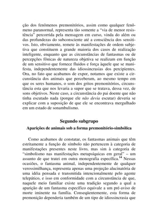 ção dos fenômenos premonitórios, assim como qualquer fenô-
meno paranormal, representa tão somente a “via de menor resis-
tência” percorrida pela mensagem em curso, vinda do além ou
das profundezas do subconsciente até a consciência dos sensiti-
vos. Isto, obviamente, remete às manifestações de ordem subje-
tiva que constituem a grande maioria dos casos de realização
inteligente, enquanto que as circunstâncias de fantasmas ou de
percepções fônicas de natureza objetiva se realizam em função
de um sensitivo que fornece fluidos e força àquele que se mani-
festa, independentemente das idiossincrasias dos percipientes.
Ora, no fato que acabamos de expor, notamos que existe a cir-
cunstância dos animais que perceberam, ao mesmo tempo em
que os seres humanos, o som dos gritos premonitórios, circuns-
tância esta que nos levaria a supor que se tratava, dessa vez, de
sons objetivos. Neste caso, a circunstância do pai doente que não
tinha escutado nada (porque ele não devia escutar) deveria se
explicar com a suposição de que ele se encontrava mergulhado
em um estado de sonambulismo.
Segundo subgrupo
Aparições de animais sob a forma premonitório-simbólica
Como acabamos de constatar, os fantasmas animais que têm
estritamente a função de símbolo não pertencem à categoria de
manifestações presentes neste livro, mas sim à categoria de
“simbolismo nas manifestações metapsíquicas em geral” – um
assunto de que tratei em outra monografia específica.14
Nessas
ocasiões, o fantasma animal, independentemente de qualquer
verossimilhança, representa apenas uma projeção alucinatória de
uma idéia pensada e transmitida intencionalmente pelo agente
telepático, e isso em conformidade com a circunstância de que,
naquele meio familiar existe uma tradição segundo a qual a
aparição de um fantasma específico equivale a um pré-aviso de
morte iminente na família. Conseqüentemente, esta forma de
premonição dependeria também de um tipo de idiossincrasia que
 