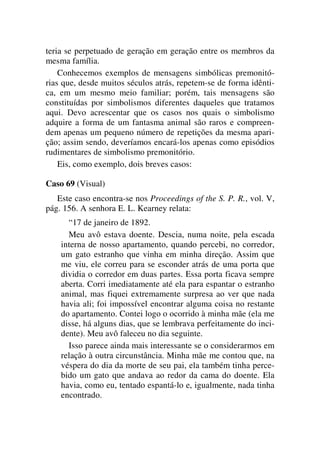 teria se perpetuado de geração em geração entre os membros da
mesma família.
Conhecemos exemplos de mensagens simbólicas premonitó-
rias que, desde muitos séculos atrás, repetem-se de forma idênti-
ca, em um mesmo meio familiar; porém, tais mensagens são
constituídas por simbolismos diferentes daqueles que tratamos
aqui. Devo acrescentar que os casos nos quais o simbolismo
adquire a forma de um fantasma animal são raros e compreen-
dem apenas um pequeno número de repetições da mesma apari-
ção; assim sendo, deveríamos encará-los apenas como episódios
rudimentares de simbolismo premonitório.
Eis, como exemplo, dois breves casos:
Caso 69 (Visual)
Este caso encontra-se nos Proceedings of the S. P. R., vol. V,
pág. 156. A senhora E. L. Kearney relata:
“17 de janeiro de 1892.
Meu avô estava doente. Descia, numa noite, pela escada
interna de nosso apartamento, quando percebi, no corredor,
um gato estranho que vinha em minha direção. Assim que
me viu, ele correu para se esconder atrás de uma porta que
dividia o corredor em duas partes. Essa porta ficava sempre
aberta. Corri imediatamente até ela para espantar o estranho
animal, mas fiquei extremamente surpresa ao ver que nada
havia ali; foi impossível encontrar alguma coisa no restante
do apartamento. Contei logo o ocorrido à minha mãe (ela me
disse, há alguns dias, que se lembrava perfeitamente do inci-
dente). Meu avô faleceu no dia seguinte.
Isso parece ainda mais interessante se o considerarmos em
relação à outra circunstância. Minha mãe me contou que, na
véspera do dia da morte de seu pai, ela também tinha perce-
bido um gato que andava ao redor da cama do doente. Ela
havia, como eu, tentado espantá-lo e, igualmente, nada tinha
encontrado.
 