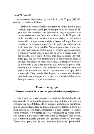 Caso 70 (Visual)
Retirado dos Proceedings of the S. P. R., vol. V, pág. 302. Eis
o relato da senhora Welman:
“Existe no tronco familiar materno de minha família uma
tradição segundo a qual, pouco tempo antes da morte de al-
gum de seus membros, um enorme cão negro aparece a um
ou outro dos parentes. Num dia de inverno de 1877, por vol-
ta da hora do jantar, eu desci ao andar térreo; a casa estava
iluminada e, enquanto me dirigia até o corredor que levava à
escada, vi de repente um enorme cão preto que andava dian-
te de mim sem fazer barulho. Naquela penumbra, pensei que
se tratava de um cão pastor, entre os muitos que possuíamos,
e chamei: “Lady!”, mas o cão não se virou e pareceu não ter
me ouvido. Eu o segui. Sentia uma leve sensação de mal-
estar que, por sua vez, transformou-se em profundo espanto
quando, chegando ao fundo da escada, vi desaparecer diante
de mim todo e qualquer traço do cão, embora as portas esti-
vessem todas fechadas. Não falei disso a ninguém, mas não
podia me impedir de pensar constantemente no que tinha
acontecido. Dois ou três dias depois, recebemos da Irlanda a
notícia da morte inesperada de uma tia, irmã de minha mãe –
fato que aconteceu após um acidente.
Terceiro subgrupo
Pressentimentos de morte em que animais são percipientes
Esta é uma das mais curiosas e misteriosas faculdades da psi-
que animal. Na introdução desta categoria, já tinha dito que ela
consistia na possibilidade de os animais domésticos manifesta-
rem às vezes a faculdade de pressentir, a curto termo, a morte de
uma pessoa de seu meio, anunciando-a com ganidos e latidos
característicos. Acrescentei que esta capacidade de várias espé-
cies animais é bastante conhecida; entre as tradições dos povos,
existe também aquela que fala dos “ganidos de morte” dos cães.
Tratar-se-ia, portanto, de uma autêntica faculdade “premonitó-
 