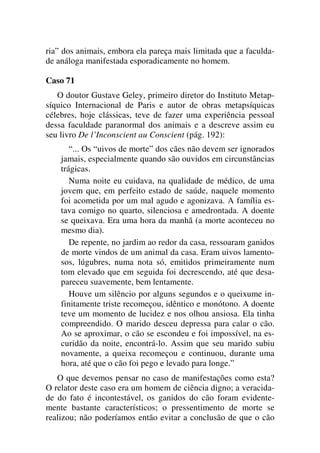ria” dos animais, embora ela pareça mais limitada que a faculda-
de análoga manifestada esporadicamente no homem.
Caso 71
O doutor Gustave Geley, primeiro diretor do Instituto Metap-
síquico Internacional de Paris e autor de obras metapsíquicas
célebres, hoje clássicas, teve de fazer uma experiência pessoal
dessa faculdade paranormal dos animais e a descreve assim eu
seu livro De l’Inconscient au Conscient (pág. 192):
“... Os “uivos de morte” dos cães não devem ser ignorados
jamais, especialmente quando são ouvidos em circunstâncias
trágicas.
Numa noite eu cuidava, na qualidade de médico, de uma
jovem que, em perfeito estado de saúde, naquele momento
foi acometida por um mal agudo e agonizava. A família es-
tava comigo no quarto, silenciosa e amedrontada. A doente
se queixava. Era uma hora da manhã (a morte aconteceu no
mesmo dia).
De repente, no jardim ao redor da casa, ressoaram ganidos
de morte vindos de um animal da casa. Eram uivos lamento-
sos, lúgubres, numa nota só, emitidos primeiramente num
tom elevado que em seguida foi decrescendo, até que desa-
pareceu suavemente, bem lentamente.
Houve um silêncio por alguns segundos e o queixume in-
finitamente triste recomeçou, idêntico e monótono. A doente
teve um momento de lucidez e nos olhou ansiosa. Ela tinha
compreendido. O marido desceu depressa para calar o cão.
Ao se aproximar, o cão se escondeu e foi impossível, na es-
curidão da noite, encontrá-lo. Assim que seu marido subiu
novamente, a queixa recomeçou e continuou, durante uma
hora, até que o cão foi pego e levado para longe.”
O que devemos pensar no caso de manifestações como esta?
O relator deste caso era um homem de ciência digno; a veracida-
de do fato é incontestável, os ganidos do cão foram evidente-
mente bastante característicos; o pressentimento de morte se
realizou; não poderíamos então evitar a conclusão de que o cão
 
