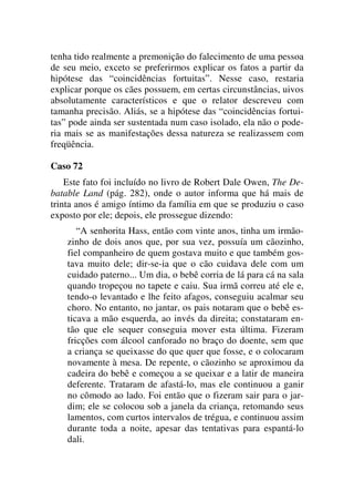 tenha tido realmente a premonição do falecimento de uma pessoa
de seu meio, exceto se preferirmos explicar os fatos a partir da
hipótese das “coincidências fortuitas”. Nesse caso, restaria
explicar porque os cães possuem, em certas circunstâncias, uivos
absolutamente característicos e que o relator descreveu com
tamanha precisão. Aliás, se a hipótese das “coincidências fortui-
tas” pode ainda ser sustentada num caso isolado, ela não o pode-
ria mais se as manifestações dessa natureza se realizassem com
freqüência.
Caso 72
Este fato foi incluído no livro de Robert Dale Owen, The De-
batable Land (pág. 282), onde o autor informa que há mais de
trinta anos é amigo íntimo da família em que se produziu o caso
exposto por ele; depois, ele prossegue dizendo:
“A senhorita Hass, então com vinte anos, tinha um irmão-
zinho de dois anos que, por sua vez, possuía um cãozinho,
fiel companheiro de quem gostava muito e que também gos-
tava muito dele; dir-se-ia que o cão cuidava dele com um
cuidado paterno... Um dia, o bebê corria de lá para cá na sala
quando tropeçou no tapete e caiu. Sua irmã correu até ele e,
tendo-o levantado e lhe feito afagos, conseguiu acalmar seu
choro. No entanto, no jantar, os pais notaram que o bebê es-
ticava a mão esquerda, ao invés da direita; constataram en-
tão que ele sequer conseguia mover esta última. Fizeram
fricções com álcool canforado no braço do doente, sem que
a criança se queixasse do que quer que fosse, e o colocaram
novamente à mesa. De repente, o cãozinho se aproximou da
cadeira do bebê e começou a se queixar e a latir de maneira
deferente. Trataram de afastá-lo, mas ele continuou a ganir
no cômodo ao lado. Foi então que o fizeram sair para o jar-
dim; ele se colocou sob a janela da criança, retomando seus
lamentos, com curtos intervalos de trégua, e continuou assim
durante toda a noite, apesar das tentativas para espantá-lo
dali.
 