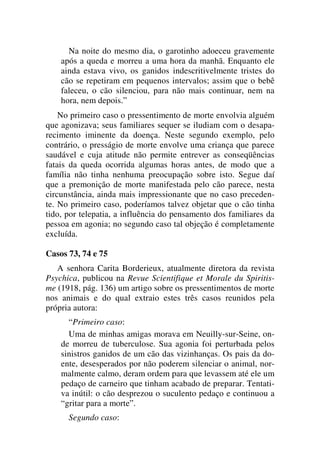 Na noite do mesmo dia, o garotinho adoeceu gravemente
após a queda e morreu a uma hora da manhã. Enquanto ele
ainda estava vivo, os ganidos indescritivelmente tristes do
cão se repetiram em pequenos intervalos; assim que o bebê
faleceu, o cão silenciou, para não mais continuar, nem na
hora, nem depois.”
No primeiro caso o pressentimento de morte envolvia alguém
que agonizava; seus familiares sequer se iludiam com o desapa-
recimento iminente da doença. Neste segundo exemplo, pelo
contrário, o presságio de morte envolve uma criança que parece
saudável e cuja atitude não permite entrever as conseqüências
fatais da queda ocorrida algumas horas antes, de modo que a
família não tinha nenhuma preocupação sobre isto. Segue daí
que a premonição de morte manifestada pelo cão parece, nesta
circunstância, ainda mais impressionante que no caso preceden-
te. No primeiro caso, poderíamos talvez objetar que o cão tinha
tido, por telepatia, a influência do pensamento dos familiares da
pessoa em agonia; no segundo caso tal objeção é completamente
excluída.
Casos 73, 74 e 75
A senhora Carita Borderieux, atualmente diretora da revista
Psychica, publicou na Revue Scientifique et Morale du Spiritis-
me (1918, pág. 136) um artigo sobre os pressentimentos de morte
nos animais e do qual extraio estes três casos reunidos pela
própria autora:
“Primeiro caso:
Uma de minhas amigas morava em Neuilly-sur-Seine, on-
de morreu de tuberculose. Sua agonia foi perturbada pelos
sinistros ganidos de um cão das vizinhanças. Os pais da do-
ente, desesperados por não poderem silenciar o animal, nor-
malmente calmo, deram ordem para que levassem até ele um
pedaço de carneiro que tinham acabado de preparar. Tentati-
va inútil: o cão desprezou o suculento pedaço e continuou a
“gritar para a morte”.
Segundo caso:
 