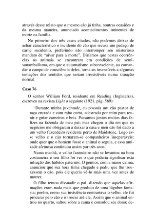 através desse relato que o mesmo cão já tinha, noutras ocasiões e
da mesma maneira, anunciado acontecimentos iminentes de
morte na família.
No primeiro dos três casos citados, não podemos deixar de
achar característico o incidente do cão que recusa um pedaço de
carne suculento, preferindo não interromper seu misterioso
mandato de “uivar para a morte”. Diríamos que nestas ocorrên-
cias os animais se encontram em condições de semi-
sonambulismo, em que o automatismo subconsciente, ao coman-
dar o campo de consciência deles, torna-os insensíveis a algumas
tentações dos sentidos que seriam irresistíveis numa situação
normal.
Caso 76
O senhor William Ford, residente em Reading (Inglaterra),
escreveu na revista Light o seguinte (1921, pág. 569):
“Durante minha juventude, eu possuía um cão pastor de
raça cruzada e com rabo curto, adestrado por mim para reu-
nir e guiar carneiros e bois. Passamos juntos muitos dias fe-
lizes na fazenda de meu pai; mas chegou o dia em que os
negócios me obrigaram a deixar a casa e meu cão foi dado a
um velho fazendeiro residente perto de Maidstone. Logo es-
se velho e o cão tornaram-se companheiros inseparáveis:
onde quer que o homem fosse o animal o seguia, e essa ami-
zade afetuosa continuou assim por três anos.
Numa manhã, o velho fazendeiro não se levantou na hora
costumeira e seu filho foi ver o que poderia significar esta
infração dos hábitos paternos. O genitor, com a maior calma,
anunciou que sua hora tinha chegado e pediu que lhe trou-
xessem o cão, pois ele queria vê-lo mais uma vez antes de
morrer.
O filho tentou dissuadir o pai, dizendo que aquelas afir-
mações eram nada mais que produto de uma lúgubre fanta-
sia; porém, como sua insistência contrariava o velho, ele foi
procurar pelo cão e o trouxe até ele. Assim que o animal en-
trou no quarto, saltou sobre a cama e consolou seu dono; de-
 