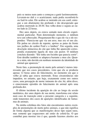 pois se meteu num canto e começou a ganir lastimosamente.
Levaram-no dali e o acariciaram; nada podia reconfortá-lo
ou fazê-lo calar. Ele acabou se metendo em seu canil, entre-
gue a um abatimento tão profundo e tão desesperado que
acabou morrendo às 20:30. Seu velho dono o seguiu ao ou-
tro lado às 22 horas.
Dez anos depois, eu estava sentado num círculo experi-
mental particular. Num determinado momento, o médium
teve um sobressalto. Perguntaram-lhe o que ele via e ele res-
pondeu: “Parecia-me que via um urso, mas era só um cão.
Ele pulou no círculo de repente, apoiou as patas da frente
nos joelhos do senhor Ford e o lambeu”. Em seguida, uma
descrição minuciosa do cão que tinha lhe aparecido corres-
pondia exatamente àquela de meu cão pastor. O médium
concluiu dizendo: “Ele tinha um focinho que parecia sorrir”.
Este detalhe também se adaptava bastante a meu cão. Quan-
to a mim, não duvido em nenhum momento da identidade do
animal que apareceu.”
Neste fato, a premonição de morte pelo animal é menos inte-
ressante que nos casos precedentes, visto que ela se produziu
apenas 12 horas antes do falecimento, no momento em que o
velho já sabia que estava morrendo. Estas circunstâncias não
impedem, no entanto, que haja, exatamente como nos outros
casos, uma percepção de morte iminente do cão; há, além disso,
o emocionante episódio do falecimento do animal após uma
profunda dor.
O último incidente da aparição do cão ao longo da sessão
mediúnica, dez anos depois de sua morte, transforma este relato
num caso de transição entre a presente categoria e a seguinte,
onde trataremos dos casos de aparições identificadas de fantas-
mas de animais.
Na minha coletânea dos fatos não encontramos outros exem-
plos de premonições de morte pelos animais, o que não significa
de forma alguma que as manifestações desse tipo sejam raras,
mas somente que esquecemos até então de coletá-las. O que
contribui para mostrar isto é que, quando fazemos alusões aos
 