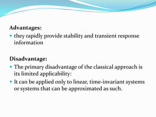Advantages:
 they rapidly provide stability and transient response
  information

Disadvantage:
 The primary disadvantage of the classical approach is
  its limited applicability:
 It can be applied only to linear, time-invariant systems
  or systems that can be approximated as such.
 