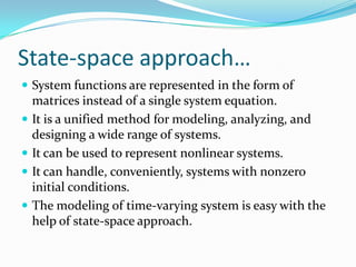 State-space approach…
 System functions are represented in the form of
    matrices instead of a single system equation.
   It is a unified method for modeling, analyzing, and
    designing a wide range of systems.
   It can be used to represent nonlinear systems.
   It can handle, conveniently, systems with nonzero
    initial conditions.
   The modeling of time-varying system is easy with the
    help of state-space approach.
 