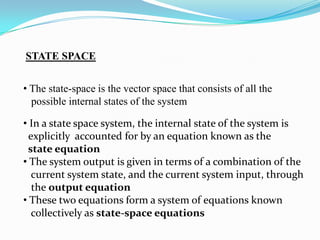 STATE SPACE


• The state-space is the vector space that consists of all the
  possible internal states of the system

• In a state space system, the internal state of the system is
  explicitly accounted for by an equation known as the
 state equation
• The system output is given in terms of a combination of the
   current system state, and the current system input, through
   the output equation
• These two equations form a system of equations known
   collectively as state-space equations
 