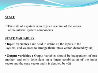 STATE

• The state of a system is an explicit account of the values
  of the internal system components

STATE VARIABLES
• Input variables : We need to define all the inputs to the
  system, and we need to arrange them into a vector, denoted by u(t)

• Output variables : Output variables should be independent of one
another, and only dependent on a linear combination of the input
vector and the state vector and it is denoted by y(t)
 