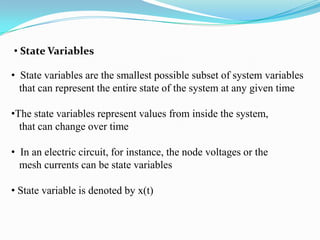 • State Variables

• State variables are the smallest possible subset of system variables
  that can represent the entire state of the system at any given time

•The state variables represent values from inside the system,
  that can change over time

• In an electric circuit, for instance, the node voltages or the
  mesh currents can be state variables

• State variable is denoted by x(t)
 