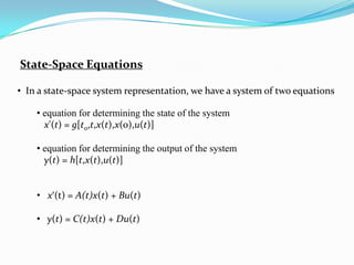 State-Space Equations

• In a state-space system representation, we have a system of two equations

    • equation for determining the state of the system
      x'(t) = g[t0,t,x(t),x(0),u(t)]

    • equation for determining the output of the system
      y(t) = h[t,x(t),u(t)]


    • x‘(t) = A(t)x(t) + Bu(t)

    • y(t) = C(t)x(t) + Du(t)
 