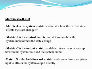 Mattrices:A,B,C,D

• Matrix A is the system matrix, and relates how the current state
 affects the state change x‘

• Matrix B is the control matrix, and determines how the
  system input affects the state change

• Matrix C is the output matrix, and determines the relationship
between the system state and the system output

•Matrix D is the feed-forward matrix, and shows how the system
input to affects the system output directly
 