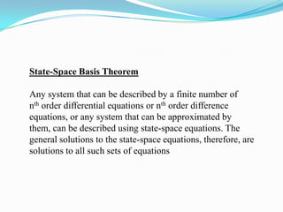 State-Space Basis Theorem

Any system that can be described by a finite number of
nth order differential equations or nth order difference
equations, or any system that can be approximated by
them, can be described using state-space equations. The
general solutions to the state-space equations, therefore, are
solutions to all such sets of equations
 