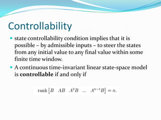 Controllability
 state controllability condition implies that it is
  possible – by admissible inputs – to steer the states
  from any initial value to any final value within some
  finite time window.
 A continuous time-invariant linear state-space model
  is controllable if and only if
 