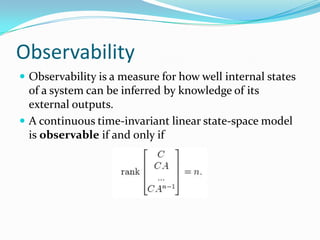 Observability
 Observability is a measure for how well internal states
  of a system can be inferred by knowledge of its
  external outputs.
 A continuous time-invariant linear state-space model
  is observable if and only if
 