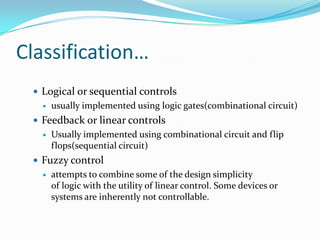 Classification…
  Logical or sequential controls
      usually implemented using logic gates(combinational circuit)
  Feedback or linear controls
      Usually implemented using combinational circuit and flip
       flops(sequential circuit)
  Fuzzy control
      attempts to combine some of the design simplicity
       of logic with the utility of linear control. Some devices or
       systems are inherently not controllable.
 