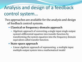 Analysis and design of a feedback
control system…
Two approaches are available for the analysis and design
 of feedback control systems.
   Classical or frequency-domain approach
       Algebraic approach of converting a single input single output
        system’s differential equation into transfer function by
        transforming the system equation into the frequency domain
        equivalent called transfer function.
   State-space approach
       Linear algebraic approach of representing a multiple input
        multiple output system into a mathematical model
 