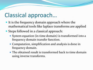 Classical approach…
 It is the frequency domain approach where the
  mathematical tools like laplace transforms are applied
 Steps followed in a classical approach:
   System equation (in time domain) is transformed into a
    frequency domain transfer function.
   Computation, simplification and analysis is done in
    frequency domain.
   The obtained result is transformed back to time domain
    using inverse transforms.
 