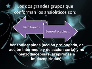 Los dos grandes grupos que
  conforman los ansiolíticos son:

       Barbitúricos
                      Benzodiacepinas.


benzodiacepinas (acción prolongada, de
acción intermedia y de acción corta) y no
     benzodiacepinas (azapironas e
            imidazopirindas).
 