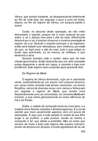 Vênus, que durará b astante, só desaparecendo totalmente
ao fim de vinte dias; em seguida, o azul, e uma cor lívida,
depois, ao fim do regime de Vênus, um púrpura pálido e
suave.

       Cuida, no decurso desta operação, de não irritar
demasiado o espírito, porque ele é mais corporal do que
antes, e se o deixas voar para o alto do vaso, dificilmente
descerá por si só; é preciso ob servar a mesma precaução no
regime da Lua. Quando o espírito começar a se espessar,
então será tratado com delicadeza, sem violência, por medo
de que, se fugir para o alto do vaso, tudo o que esteja no
fundo seja queimado, ou ao menos, se vitrifique, o que
destruiria a ob ra.
       Quando tiverdes visto o verdor, sab e que há nele
virtude germinativa. Então desconfia que um calor excessivo
possa degenerar o verde em negro, e controla o fogo com
prudência. Este regime será cumprido após quarenta dias.

      Do Regime de Marte

        O regime de Vênus terminado, cuja cor é sob retudo
verde, avermelhando-se um pouco com púrpura ob scuro,
por vezes lívido; durante este tempo cresceram, na árvore
filosófica, ramos de diversas cores, com ramos e folhas; vem
em seguida o regime de Marte, que mostra mais
freqüentemente uma cor amarelada, um amarelo diluído com
marrom, e que exib e gloriosamente as cores efêmeras de
Íris e do Pavão.

      Então, o estado do composto torna-se mais seco, e a
matéria toma formas variadas e fantasmagóricas. É a cor de
Jacinto que mais usualmente aparece, com um pouco de
alaranjado. É aqui que a mãe selada no ventre de seu filho
surge e se purifica, e esta pureza, aonde se b anha o
composto é tal, que afasta a podridão. Mas as cores que
servem de b ase a todo este regime são suaves; ocorrem,
porém de tempos em tempos, e muito agradáveis de se ver.
                                                        102
 