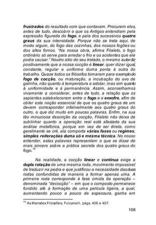 frustrados do resultado com que contavam. Procurem eles,
antes de tudo, descob rir o que os Antigos entendiam pela
expressão figurada do fogo, e pela dos sucessivos quatro
graus da sua intensidade. Porque não se trata aqui, de
modo algum, do fogo das cozinhas, dos nossos fogões ou
dos altos fornos. “Na nossa ob ra, afirma Filaleto, o fogo
ordinário só serve para arredar o frio e os acidentes que ele
podia causar.” Noutro sitio do seu tratado, o mesmo autor diz
positivamente que a nossa cocção é linear, quer dizer igual,
constante, regular e uniforme duma ponta à outra do
trab alho. Quase todos os filósofos tomaram para exemplo do
fogo de cocção, ou maturação, a incub ação do ovo de
galinha, não quanto à temperatura a adotar, mas sim quanto
à uniformidade e à permanência. Assim, aconselhamos
vivamente a considerar, antes de tudo, a relação que os
sapientes estab eleceram entre o fogo e o enxofre, afim de
ob ter esta noção essencial de que os quatro graus de um
devem corresponder infalivelmente aos quatro graus do
outro, o que diz muito em poucas palavras. Enfim, na sua
tão minuciosa descrição da cocção, Filaleto não deixa de
sub linhar quanto a operação real está afastada da sua
análise metafórica, porque em vez de ser direta, como
geralmente se crê, ela comporta várias fases ou regimes,
simples reiterações duma só e mesma técnica. No nosso
entender, estas palavras representam o que se disse de
mais sincero sob re a prática secreta dos quatro graus do
      74
fogo.

       Na realidade, a cocção linear e contínua exige a
dupla rotação de uma mesma roda, movimento impossível
de traduzir na pedra e que justificou a necessidade das duas
rodas confundidas de maneira a formar apenas uma. A
primeira roda corresponde à fase úmida da operação –
denominada “decocção” – em que o composto permanece
fundido até à formação de uma película ligeira, a qual,
aumentando pouco a pouco de espessura, ganha em
74
     As Mansões Filosofais, Fulcanelli, págs. 406 e 407.

                                                           106
 
