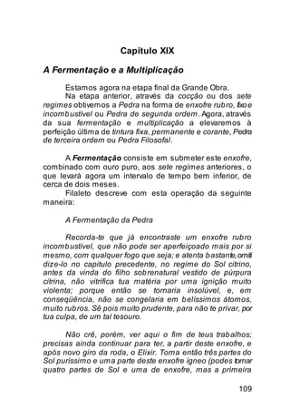 Capítulo XIX

A Fermentação e a Multiplicação
       Estamos agora na etapa final da Grande Obra.
       Na etapa anterior, através da cocção ou dos sete
regimes obtivemos a Pedra na forma de enxofre rub ro, fixo e
incomb ustível ou Pedra de segunda ordem. Agora, através
da sua fermentação e multiplicação a elevaremos à
perfeição última de tintura fixa, permanente e corante, Pedra
de terceira ordem ou Pedra Filosofal.

      A Fermentação consiste em submeter este enxofre,
combinado com ouro puro, aos sete regimes anteriores, o
que levará agora um intervalo de tempo bem inferior, de
cerca de dois meses.
      Filaleto descreve com esta operação da seguinte
maneira:

      A Fermentação da Pedra

        Recorda-te que já encontraste um enxofre rub ro
incomb ustível, que não pode ser aperfeiçoado mais por si
mesmo, com qualquer fogo que seja; e atenta b astante, omiti
dize-lo no capitulo precedente, no regime do Sol citrino,
antes da vinda do filho sob renatural vestido de púrpura
citrina, não vitrifica tua matéria por uma ignição muito
violenta; porque então se tornaria insolúvel, e, em
conseqüência, não se congelaria em b elíssimos átomos,
muito rub ros. Sê pois muito prudente, para não te privar, por
tua culpa, de um tal tesouro.

      Não crê, porém, ver aqui o fim de teus trab alhos;
precisas ainda continuar para ter, a partir deste enxofre, e
após novo giro da roda, o Elixir. Toma então três partes do
Sol puríssimo e uma parte deste enxofre ígneo (podes tomar
quatro partes de Sol e uma de enxofre, mas a primeira

                                                          109
 