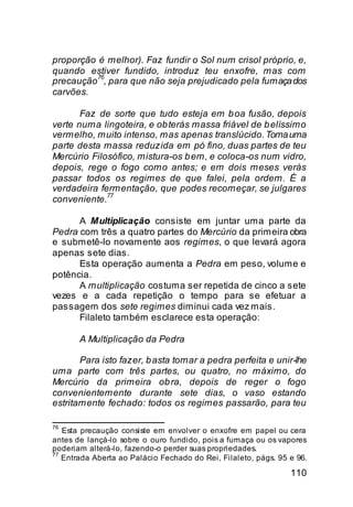 proporção é melhor). Faz fundir o Sol num crisol próprio, e,
quando estiver fundido, introduz teu enxofre, mas com
precaução76, para que não seja prejudicado pela fumaça dos
carvões.

       Faz de sorte que tudo esteja em b oa fusão, depois
verte numa lingoteira, e ob terás massa friável de b elíssimo
vermelho, muito intenso, mas apenas translúcido. Toma uma
parte desta massa reduzida em pó fino, duas partes de teu
Mercúrio Filosófico, mistura-os b em, e coloca-os num vidro,
depois, rege o fogo como antes; e em dois meses verás
passar todos os regimes de que falei, pela ordem. É a
verdadeira fermentação, que podes recomeçar, se julgares
             77
conveniente.

      A Multiplicação consiste em juntar uma parte da
Pedra com três a quatro partes do Mercúrio da primeira obra
e submetê-lo novamente aos regimes, o que levará agora
apenas sete dias.
      Esta operação aumenta a Pedra em peso, volume e
potência.
      A multiplicação costuma ser repetida de cinco a sete
vezes e a cada repetição o tempo para se efetuar a
passagem dos sete regimes diminui cada vez mais.
      Filaleto também esclarece esta operação:

       A Multiplicação da Pedra

       Para isto fazer, b asta tomar a pedra perfeita e unir-lhe
uma parte com três partes, ou quatro, no máximo, do
Mercúrio da primeira ob ra, depois de reger o fogo
convenientemente durante sete dias, o vaso estando
estritamente fechado: todos os regimes passarão, para teu

76
   Esta precaução consiste em envolver o enxofre em papel ou cera
antes de lançá-lo sobre o ouro fundido, pois a fumaça ou os vapores
poderiam alterá-lo, fazendo-o perder suas propriedades.
77
   Entrada Aberta ao Palácio Fechado do Rei, Filaleto, págs. 95 e 96.

                                                                110
 