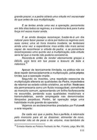 grande prazer, e a pedra ob terá uma virtude mil vezes maior
do que antes de sua multiplicação.

      E se tentas ainda uma vez a operação, percorrerás
em três dias todos os regimes, e a medicina terá para ti uma
força mil vezes maior ainda.

       E se ainda desejas recomeçar, b astar-te-á um dia
natural para fazer passar a ob ra por todos os regimes com
suas cores; uma só hora mesmo b astaria, se tentasses
ainda uma vez a experiência: mas então não mais serias
capaz de reconhecer a virtude da pedra; e se porventura
recomeçasses uma quinta vez a multiplicação, esta virtude
seria tal que a mente não poderia conceb ê-la.
       Recorda-te então de render eternamente graças a
DEUS, pois tens em tua posse o tesouro de toda a
           78
natureza.

       Apesar de teoricamente ilimitada, na prática não se
deve repetir demasiadamente a multiplicação, pelos próprios
limites que a operação impõe.
       Segundo os mestres, uma repetição excessiva da
multiplicação alteraria as qualidades da Pedra, impedindo-a
de retornar ao estado sólido cristalino, ao esfriar. Neste caso
ela permaneceria como um fluido incoagulável, semelhante
ao mercúrio comum, apresentando um brilho fosforescente
na escuridão, perdendo suas qualidades medicinais e
transmutatórias, sendo empregada nas denominadas
lâmpadas perpétuas. Porém, tal operação exige uma
habilidade muito grande do operador.
       Vejamos os esclarecimentos prestados por Fulcanelli
a este respeito:

     De cada vez que a pedra, fixa e perfeita, é retomada
pelo mercúrio para ali se dissolver, alimentar de novo,
aumentar não só de peso e de volume, mas tamb ém de
78
     Entrada Aberta ao Palácio Fechado do Rei, Filaleto, págs. 99 e 100.

                                                                   111
 
