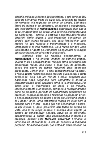 energia, volta pela cocção ao seu estado, à sua cor e ao seu
aspecto primitivos. Pode-se dizer que, depois de ter tocado
no mercúrio, ela regressa ao ponto de partida. São estas
fases de queda e de ascensão, de solução e coagulação,
que caracterizam a multiplicações sucessivas que dão a
cada renascimento da pedra uma potência teórica décupla
da precedente. Todavia, e emb ora b astantes autores não
encarem limite algum a esta exaltação, pensamos, de
acordo com outros filósofos, que seria imprudente, pelo
menos no que respeita à transmutação e à medicina,
ultrapassar a sétima reiteração. Eis a razão por que João
Lallemant e o Adepto de Dampierre só figuraram sete b olas
ou castanhas nos motivos de que falamos.
       Ilimitada para os filósofos especulativos, a
multiplicação é no entanto limitada no domínio prático.
Quanto mais a pedra progride, mais se torna penetrante e de
elab oração rápida; não exige, a cada grau de aumento,
senão um oitavo do tempo requerido pela operação
precedente. Geralmente – e aqui consideramos a via longa -,
é raro a quarta reiteração exigir mais de duas horas; a quinta
cumpre-se, pois, em um minuto e meio, enquanto que
b astariam doze segundos para completar a sexta: a
instantaneidade de tal operação torná-la-ia impraticável. Por
outro lado, a intervenção do peso e do volume,
incessantemente aumentados, ob rigaria a reservar grande
parte da produção, por falta de proporcional quantidade de
mercúrio, sempre demorado e fastidioso de preparar. Enfim,
a pedra multiplicada ao quinto e sexto graus exigiria, dado o
seu poder ígneo, uma importante massa de ouro para a
orientar para o metal – sem o que nos exporíamos a perdê-
la por inteiro. É, pois, preferível, sob todos os pontos de
vista, não levar longe demais a sutileza dum agente já
dotado de considerável energia, salvo se se pretender,
ab andonando a ordem das possib ilidades metálicas e
médicas, possuir este Mercúrio universal, b rilhante e
luminoso na ob scuridade, a fim de construir a lâmpada
perpétua. Mas sendo líquido, que então se deve realizar, só

                                                         112
 