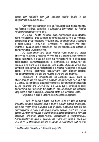 pode ser tentado por um mestre muito sáb io e de
                        79
consumada hab ilidade...

       Convém esclarecer que a Pedra obtida inicialmente,
na forma salina, constitui a Medicina Universal ou Pedra
Filosofal propriamente dita.
       A Pedra, neste estado, não apresenta qualidades
transmutatórias, possuindo no entanto, segundo os mestres,
excelentes propriedades medicinais, assegurando a saúde e
a longevidade, influindo também no crescimento dos
vegetais. Sua solução alcoólica, de cor amarela ou citrina, é
denominada Ouro potável.
       Ao fermentarmos esta Pedra com ouro ou prata
obtemos o pó de projeção vermelho ou branco, conforme o
metal utilizado, o qual só atua no reino mineral, possuindo
qualidades transmutatórias; o primeiro, de converter os
metais em ouro e o segundo, em prata. O pó de projeção
também costuma ser chamado de Pedra Filosofal, e as suas
duas formas distintas costumam ser denominadas
respectivamente Pedra ao Rub ro e Pedra ao Branco.
       Também é importante esclarecer que, para a
obtenção do pó de projeção b ranco, os regimes não vão até
o último, parando no aparecimento da coloração branca, isto
é, no regime de Diana ou da Lua. Este procedimento
denomina-se Pequeno Magistério, em oposição ao Grande
Magistério que é a execução completa da Grande Obra.
       Vejamos o que Fulcanelli diz a este respeito:

        O que importa acima de tudo é reter que a pedra
filosofal se nos oferece sob a forma de um corpo cristalino,
diáfano, vermelho quando em massa, amarelo depois de
pulverizado, o qual é denso e muito fusível, emb ora fixo a
qualquer temperatura, e cujas qualidades próprias o tornam
incisivo, ardente, penetrante, irredutível e incalcinável.
Acrescentemos que é solúvel no vidro em fusão, mas se
volatiliza instantaneamente quando é projetado sob re um
79
     As Mansões Filosofais, Fulcanelli, pág. 374.

                                                         113
 